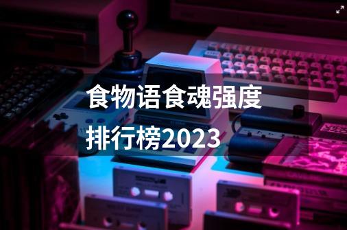 食物语食魂强度排行榜2023-第1张-游戏资讯-智辉网络