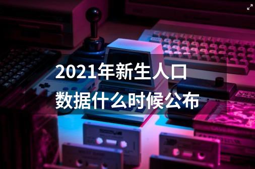 2021年新生人口数据什么时候公布-第1张-游戏资讯-智辉网络