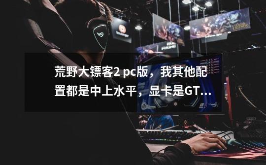 荒野大镖客2 pc版，我其他配置都是中上水平，显卡是GTX950，可以流畅玩吗-第1张-游戏资讯-智辉网络