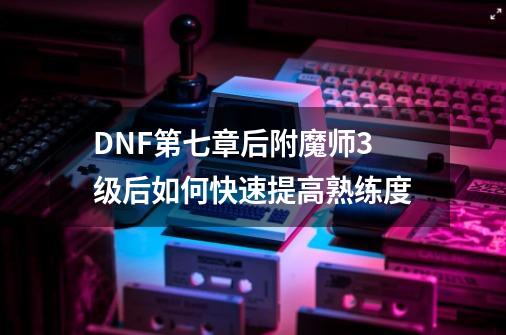 DNF第七章后附魔师3级后如何快速提高熟练度-第1张-游戏资讯-智辉网络