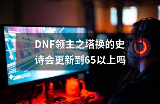 DNF领主之塔换的史诗会更新到65以上吗-第1张-游戏资讯-智辉网络