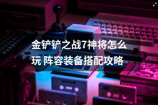 金铲铲之战7神将怎么玩 阵容装备搭配攻略-第1张-游戏资讯-智辉网络