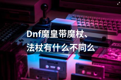 Dnf魔皇带魔杖、法杖有什么不同么-第1张-游戏资讯-智辉网络