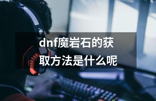 dnf魔岩石的获取方法是什么呢-第1张-游戏资讯-智辉网络