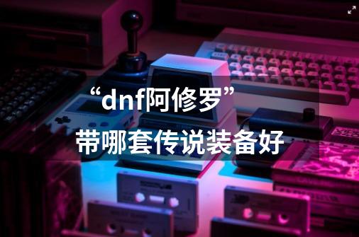 “dnf阿修罗”带哪套传说装备好-第1张-游戏资讯-智辉网络