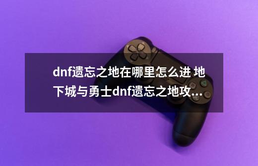 dnf遗忘之地在哪里怎么进 地下城与勇士dnf遗忘之地攻略_dnf遗忘之地怎么玩-第1张-游戏资讯-智辉网络