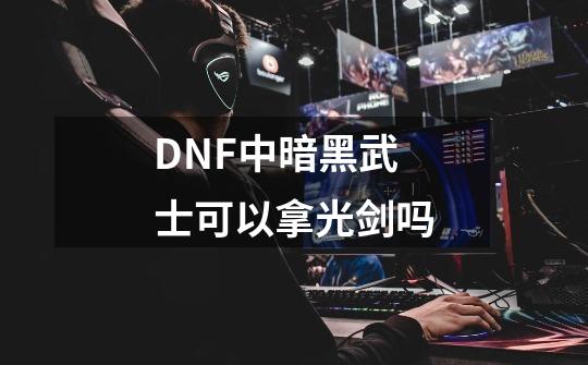 DNF中暗黑武士可以拿光剑吗-第1张-游戏资讯-智辉网络