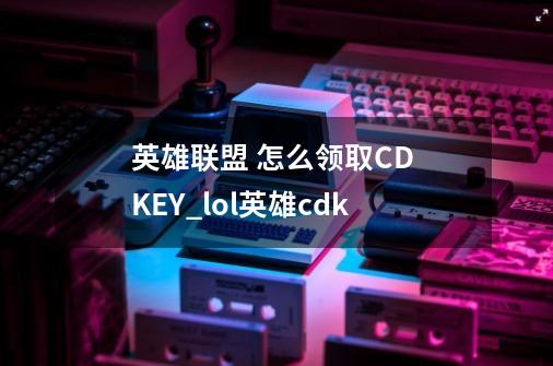 英雄联盟 怎么领取CD KEY_lol英雄cdk-第1张-游戏资讯-智辉网络