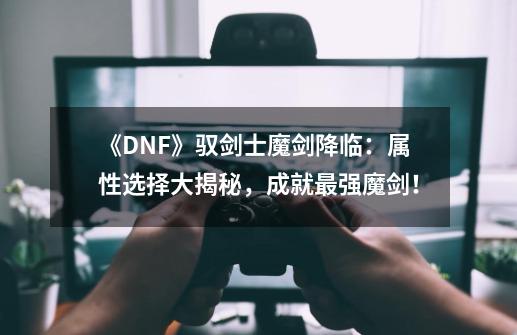 《DNF》驭剑士魔剑降临：属性选择大揭秘，成就最强魔剑！-第1张-游戏资讯-智辉网络