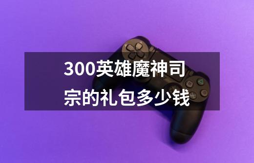 300英雄魔神司宗的礼包多少钱-第1张-游戏资讯-智辉网络