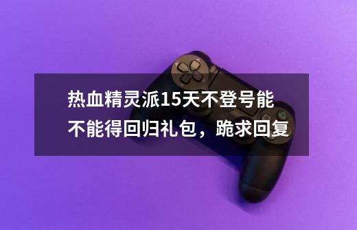 热血精灵派15天不登号能不能得回归礼包，跪求回复-第1张-游戏资讯-智辉网络