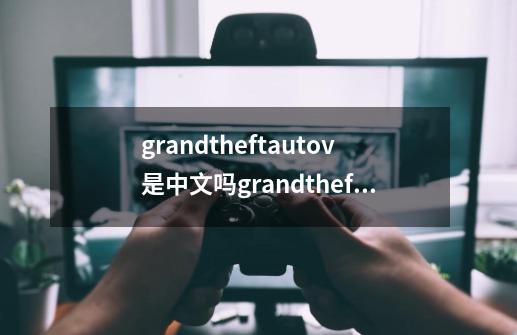 grandtheftautov是中文吗grandtheftautov什么意思-第1张-游戏资讯-智辉网络