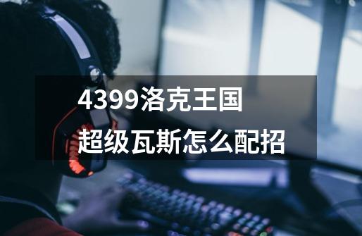 4399洛克王国超级瓦斯怎么配招-第1张-游戏资讯-智辉网络