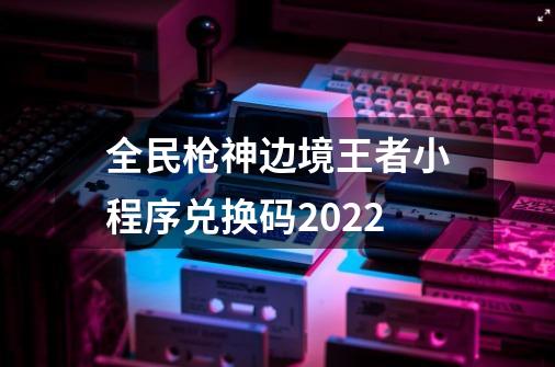 全民枪神边境王者小程序兑换码2022-第1张-游戏资讯-智辉网络