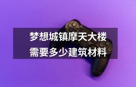 梦想城镇摩天大楼需要多少建筑材料-第1张-游戏资讯-智辉网络