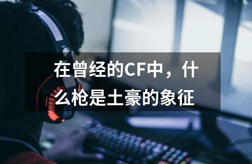 在曾经的CF中，什么枪是土豪的象征-第1张-游戏资讯-智辉网络