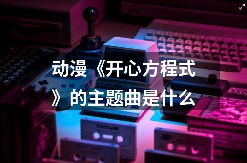 动漫《开心方程式》的主题曲是什么-第1张-游戏资讯-智辉网络