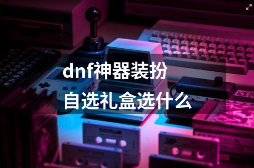 dnf神器装扮自选礼盒选什么-第1张-游戏资讯-智辉网络