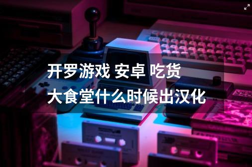 开罗游戏 安卓 吃货大食堂什么时候出汉化-第1张-游戏资讯-智辉网络