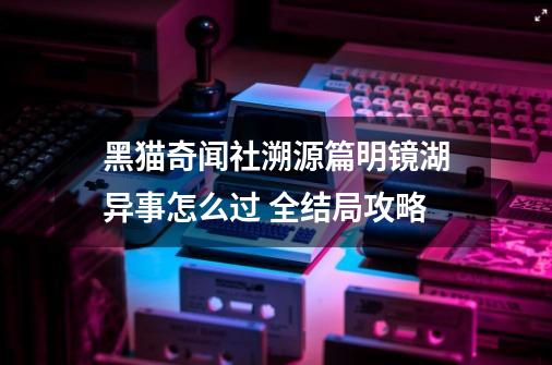 黑猫奇闻社溯源篇明镜湖异事怎么过 全结局攻略-第1张-游戏资讯-智辉网络