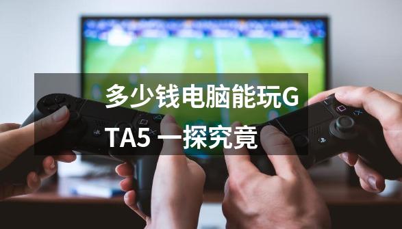 多少钱电脑能玩GTA5 一探究竟-第1张-游戏资讯-智辉网络