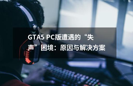 GTA5 PC版遭遇的“失声”困境：原因与解决方案-第1张-游戏资讯-智辉网络