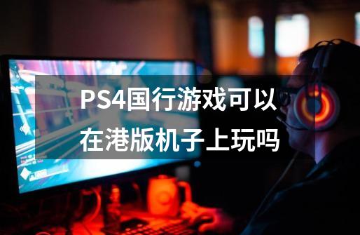 PS4国行游戏可以在港版机子上玩吗-第1张-游戏资讯-智辉网络