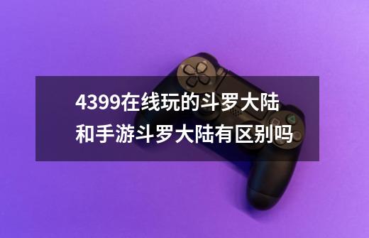 4399在线玩的斗罗大陆和手游斗罗大陆有区别吗-第1张-游戏资讯-智辉网络