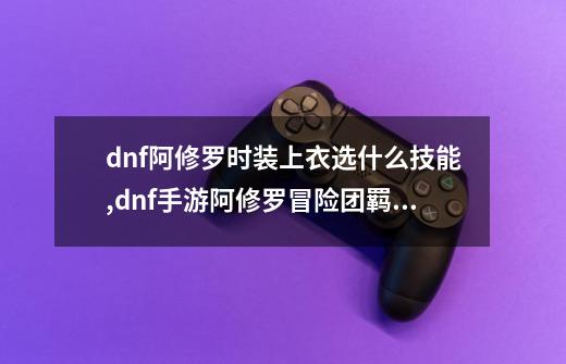 dnf阿修罗时装上衣选什么技能,dnf手游阿修罗冒险团羁绊-第1张-游戏资讯-智辉网络