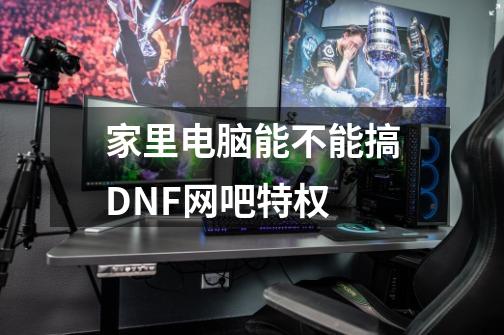 家里电脑能不能搞DNF网吧特权-第1张-游戏资讯-智辉网络