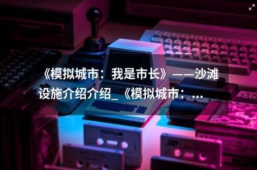 《模拟城市：我是市长》——沙滩设施介绍介绍_《模拟城市：我是市长》——沙滩设施介绍是什么-第1张-游戏资讯-智辉网络