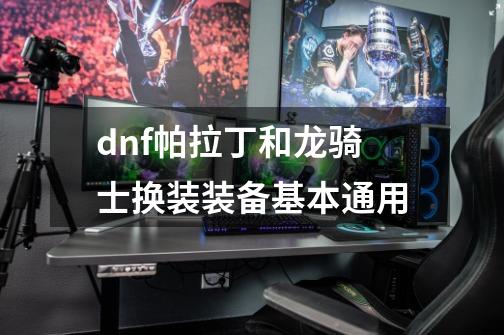 dnf帕拉丁和龙骑士换装装备基本通用-第1张-游戏资讯-智辉网络