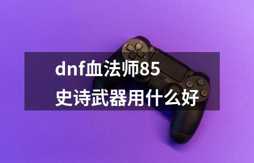 dnf血法师85史诗武器用什么好-第1张-游戏资讯-智辉网络