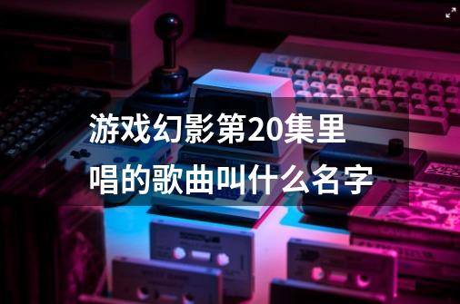 游戏幻影第20集里唱的歌曲叫什么名字-第1张-游戏资讯-智辉网络