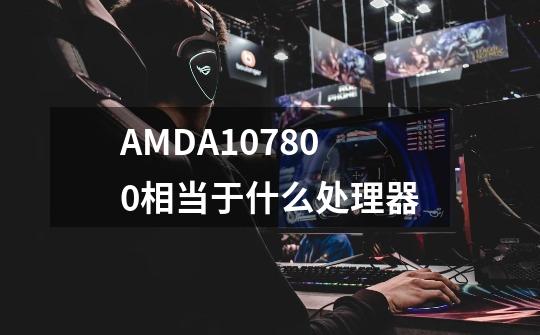 AMDA107800相当于什么处理器-第1张-游戏资讯-智辉网络