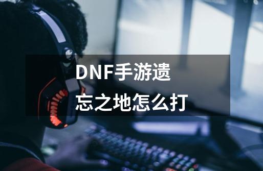 DNF手游遗忘之地怎么打-第1张-游戏资讯-智辉网络