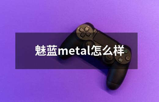 魅蓝metal怎么样-第1张-游戏资讯-智辉网络