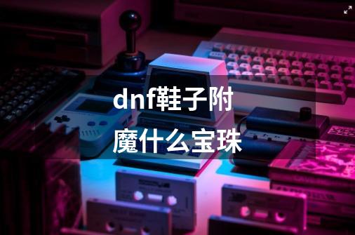 dnf鞋子附魔什么宝珠-第1张-游戏资讯-智辉网络