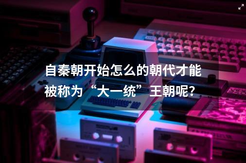 自秦朝开始怎么的朝代才能被称为“大一统”王朝呢？-第1张-游戏资讯-智辉网络