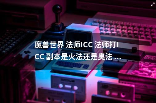 魔兽世界 法师ICC 法师打ICC 副本是火法还是奥法 火法PVE怎么输出，具体的手法-第1张-游戏资讯-智辉网络