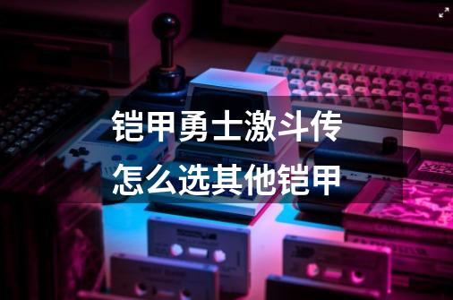 铠甲勇士激斗传怎么选其他铠甲-第1张-游戏资讯-智辉网络