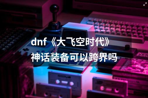 dnf《大飞空时代》神话装备可以跨界吗-第1张-游戏资讯-智辉网络