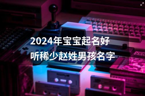 2024年宝宝起名好听稀少赵姓男孩名字-第1张-游戏资讯-智辉网络