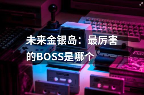 未来金银岛：最厉害的BOSS是哪个-第1张-游戏资讯-智辉网络