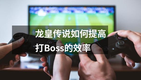 龙皇传说如何提高打Boss的效率-第1张-游戏资讯-智辉网络