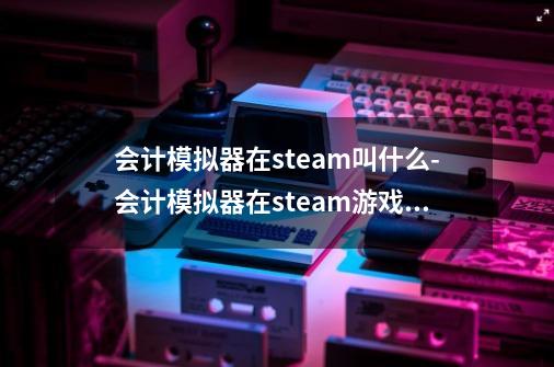 会计模拟器在steam叫什么-会计模拟器在steam游戏名介绍-第1张-游戏资讯-智辉网络