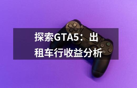 探索GTA5：出租车行收益分析-第1张-游戏资讯-智辉网络