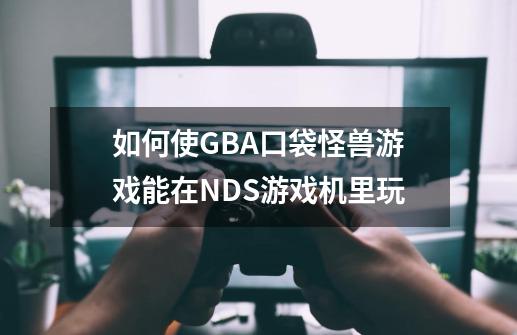 如何使GBA口袋怪兽游戏能在NDS游戏机里玩-第1张-游戏资讯-智辉网络