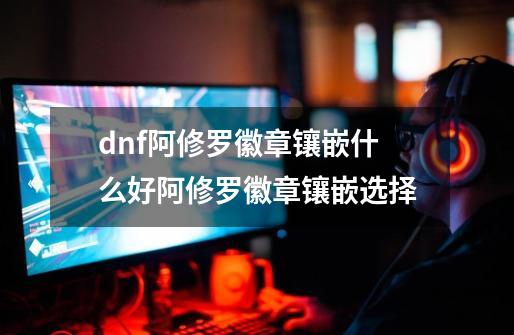 dnf阿修罗徽章镶嵌什么好阿修罗徽章镶嵌选择-第1张-游戏资讯-智辉网络