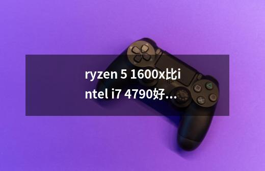 ryzen 5 1600x比intel i7 4790好吗-第1张-游戏资讯-智辉网络